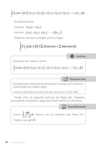 U4 - Integração Numérica
178
a
b
n n
f x dx f x f x f x f x f x f x
       

 
          
 

0 5 0 1 2 3 1
,  h
h
Se classificarmos:
Externos: f x0
  e f xn
 
Internos: f x1
 , f x2
 , f x3
 , , f xn
 
1
Podemos escrever a integral como a seguir:
a
b
f x dx Externos Internos h
      
 
0 5
,
Assimile
Pela Regra dos Trapézios, temos:
a
b
n n
f x dx f x f x f x f x f x f x
       

 
          
 

0 5 0 1 2 3 1
,  h
h
Pesquise mais
Complemente o estudo teórico da Regra dos Trapézios com a leitura do
material disponível no link a seguir:
www.inf.ufpr.br/silvia/numerico/VI1.pdf. Acesso em: 17 set. 2015.
Tendo visto os aspectos teóricos da Regra dos Trapézios,
acompanhe o exemplo a seguir para fixar melhor os conceitos.
Exemplificando
Calcule
1
3
2
100
5
 
x
dx fazendo uso da integração pela Regra dos
Trapézios para n = 5.
 