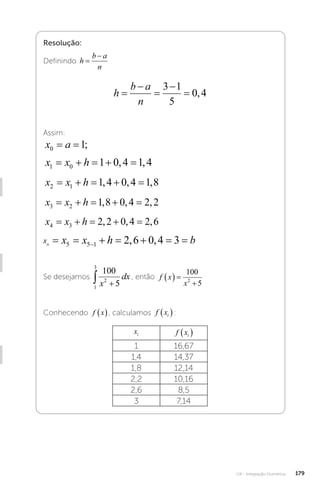 U4 - Integração Numérica 179
Resolução:
Definindo h
b a
n


h
b a
n





3 1
5
0 4
,
Assim:
x a
0 1
= = ;
x x h
1 0 1 0 4 1 4
    
, ,
x x h
2 1 1 4 0 4 1 8
    
, , ,
x x h
3 2 1 8 0 4 2 2
    
, , ,
x x h
4 3 2 2 0 4 2 6
    
, , ,
xn , ,
x x x h b
n       

5 5 1 2 6 0 4 3
Se desejamos
1
3
2
100
5
 
x
dx , então f x
x
  

100
5
2
Conhecendo f x
 , calculamos f xi
 :
xi f xi
 
1 16,67
1,4 14,37
1,8 12,14
2,2 10,16
2,6 8,5
3 7,14
 