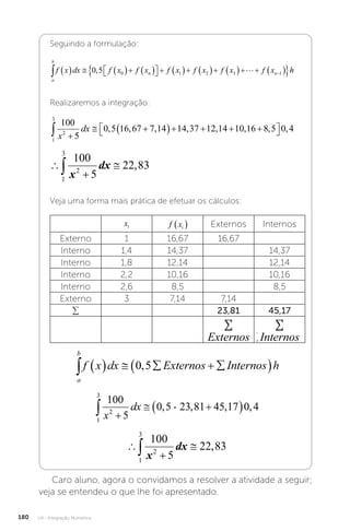 U4 - Integração Numérica
180
Seguindo a formulação:
a
b
n n
f x dx f x f x f x f x f x f x
       

 
          
 

0 5 0 1 2 3 1
,  h
h
Realizaremos a integração:
1
3
2
100
5
0 5 16 67 7 14 14 37 12 14 10 16 8 5 0 4
 
 
    

 

x
dx , , , , , , , ,




1
3
2
100
5
22 83
x
dx ,
Veja uma forma mais prática de efetuar os cálculos:
xi f xi
  Externos Internos
Externo 1 16,67 16,67
Interno 1,4 14,37 14,37
Interno 1,8 12,14 12,14
Interno 2,2 10,16 10,16
Interno 2,6 8,5 8,5
Externo 3 7,14 7,14
∑ 23,81 45,17
∑
∑ Externos
∑
∑ Internos
a
b
f x dx Externos Internos h
      
 
0 5
,




1
3
2
100
5
22 83
x
dx ,
Caro aluno, agora o convidamos a resolver a atividade a seguir;
veja se entendeu o que lhe foi apresentado.
 