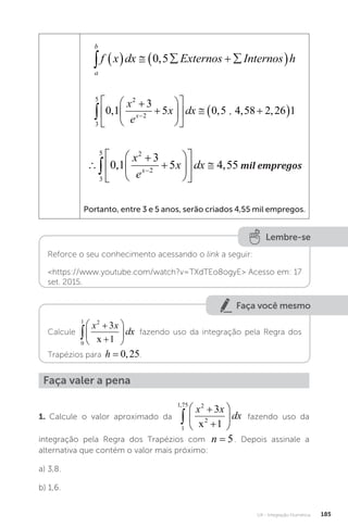 U4 - Integração Numérica 185
a
b
f x dx Externos Internos h
      
 
0 5
,
3
5 2
2
0 1
3
5 0 5 4 58 2 26 1














  
 

, , , ,
x
e
x dx
x
� .














 
 
3
5 2
2
0 1
3
5 4 55
, ,
x
e
x dx
x
mil empregos
mil empregos
Portanto, entre 3 e 5 anos, serão criados 4,55 mil empregos.
Lembre-se
Reforce o seu conhecimento acessando o link a seguir:
https://www.youtube.com/watch?v=TXdTEo8ogyE Acesso em: 17
set. 2015.
Faça você mesmo
Calcule
0
1 2
3
1









x x
dx
x
fazendo uso da integração pela Regra dos
Trapézios para h = 0 25
, .
Faça valer a pena
1. Calcule o valor aproximado da
1
1 75 2
2
3
1
,









x x
dx
x
fazendo uso da
integração pela Regra dos Trapézios com n = 5. Depois assinale a
alternativa que contém o valor mais próximo:
a) 3,8.
b) 1,6.
 