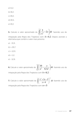 U4 - Integração Numérica 187
a) 11,2.
b) 18,2.
c) 49,2.
d) 40,5.
e) 19,2.
5. Calcule o valor aproximado da
6
7
2
5
2
 






x
x dx fazendo uso da
integração pela Regra dos Trapézios com h = 0 2
, . Depois assinale a
alternativa que contém o valor mais próximo:
a) - 15,9.
b) + 29,7.
c) + 12,9.
d) + 1,2.
e) - 12,9.
6. Calcule o valor aproximado da
0 5
1 3
2
10
0 5
,
,
,
 






x
x
e
dx
x fazendo uso da
integração pela Regra dos Trapézios com h = 0 2
, :
7. Calcule o valor aproximado da
5
7 2 1
3 5
4

 








x x
x
dx fazendo uso da
integração pela Regra dos Trapézios com n = 5:
 