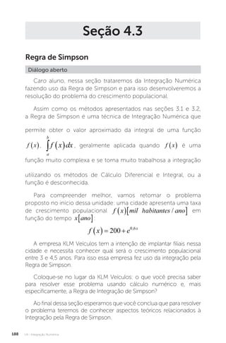 U4 - Integração Numérica
188
Seção 4.3
Regra de Simpson
Diálogo aberto
Caro aluno, nessa seção trataremos da Integração Numérica
fazendo uso da Regra de Simpson e para isso desenvolveremos a
resolução do problema do crescimento populacional.
Assim como os métodos apresentados nas seções 3.1 e 3.2,
a Regra de Simpson é uma técnica de Integração Numérica que
permite obter o valor aproximado da integral de uma função
f x
 ,
a
b
f x dx
   , geralmente aplicada quando f x
  é uma
função muito complexa e se torna muito trabalhosa a integração
utilizando os métodos de Cálculo Diferencial e Integral, ou a
função é desconhecida.
Para compreender melhor, vamos retomar o problema
proposto no início dessa unidade: uma cidade apresenta uma taxa
de crescimento populacional f x mil habitantes ano
  
/
ha
f x mil habitantes ano
  
/ em
função do tempo x ano
� :
f x e x
   
200 0 6
,
A empresa KLM Veículos tem a intenção de implantar filiais nessa
cidade e necessita conhecer qual será o crescimento populacional
entre 3 e 4,5 anos. Para isso essa empresa fez uso da integração pela
Regra de Simpson.
Coloque-se no lugar da KLM Veículos: o que você precisa saber
para resolver esse problema usando cálculo numérico e, mais
especificamente, a Regra de Integração de Simpson?
Ao final dessa seção esperamos que você conclua que para resolver
o problema teremos de conhecer aspectos teóricos relacionados à
Integração pela Regra de Simpson.
 