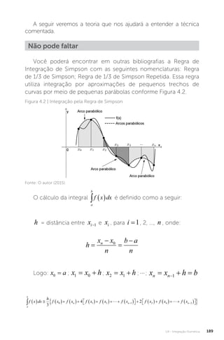 U4 - Integração Numérica 189
A seguir veremos a teoria que nos ajudará a entender a técnica
comentada.
Não pode faltar
Você poderá encontrar em outras bibliografias a Regra de
Integração de Simpson com as seguintes nomenclaturas: Regra
de 1/3 de Simpson; Regra de 1/3 de Simpson Repetida. Essa regra
utiliza integração por aproximações de pequenos trechos de
curvas por meio de pequenas parábolas conforme Figura 4.2.
Figura 4.2 | Integração pela Regra de Simpson
Fonte: O autor (2015).
O cálculo da integral
a
b
f x dx
   é definido como a seguir:
h = distância entre xi−1 e xi , para i =1, 2, ..., n , onde:
h
x x
n
b a
n
n




0
Logo: x a
0 = ; x x h
1 0
  ; x x h
2 1
  ;; x x h b
n n
  
1
a
b
n n
f x dx
h
f x f x f x f x f x f x
              

 
   

3
4 2
0 1 3 1 2
 f
f x f xn
4 2
    

 

 


 