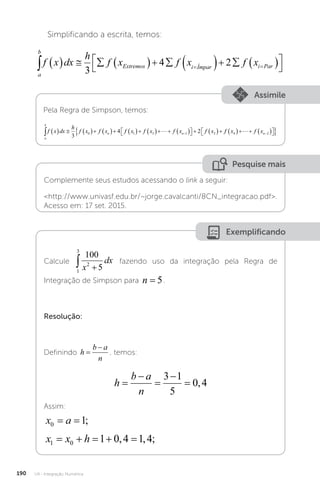 U4 - Integração Numérica
190
Simplificando a escrita, temos:
a
b
Extremos i Ímpar i Par
f x dx
h
f x f x f x
            




 
3
4 2
Assimile
Pela Regra de Simpson, temos:
a
b
n n
f x dx
h
f x f x f x f x f x f x
              

 
   

3
4 2
0 1 3 1 2
 f
f x f xn
4 2
    

 

 


Pesquise mais
Complemente seus estudos acessando o link a seguir:
http://www.univasf.edu.br/~jorge.cavalcanti/8CN_integracao.pdf.
Acesso em: 17 set. 2015.
Exemplificando
Calcule
1
3
2
100
5
 
x
dx fazendo uso da integração pela Regra de
Integração de Simpson para n = 5.
Resolução:
Definindo h
b a
n


, temos:
h
b a
n





3 1
5
0 4
,
Assim:
x a
0 1
= = ;
x x h
1 0 1 0 4 1 4
    
, , ;
 