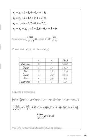 U4 - Integração Numérica 191
x x h
2 1 1 4 0 4 1 8
    
, , , ;
x x h
3 2 1 8 0 4 2 2
    
, , , ;
x x h
4 3 2 2 0 4 2 6
    
, , , ;
x x x h b
n       

5 5 1 2 6 0 4 3
, , .
Se desejamos
1
3
2
100
5
 
x
dx , então f x
x
  

100
5
2
Conhecendo f x
 , calculamos f xi
 :
i xi f xi
 
Extremo 0 1 16,67
Ímpar 1 1,4 14,37
Par 2 1,8 12,14
Ímpar 3 2,2 10,16
Par 4 2,6 8,5
Extremo 5 3 7,14
Seguindo a formulação:
a
b
n n
f x dx
h
f x f x f x f x f x f x
              

 
   

3
4 2
0 1 3 1 2
 f
f x f xn
4 2
    

 

 


1
3
2
100
5
0 4
3
16 67 7 14 4 14 37 10 16 2 12 14 8 5
 
   
  
 

 
x
dx
,
, , , , , , 

1
3
2
100
5
21 76
 

x
dx ,
Veja uma forma mais prática de efetuar os cálculos:
 