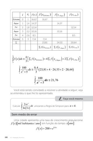 U4 - Integração Numérica
192
i xi f xi
  f xExtremos
  f xi Ímpar

  f xi Par

 
Extremo 0 1 16,67 16,67
Ímpar 1 1,4 14,37 14,37
Par 2 1,8 12,14 12,14
Ímpar 3 2,2 10,16 10,16
Par 4 2,6 8,5 8,5
Extremo 5 3 7,14 7,14
∑ 23,81 24,53 20,64
  
f xExtremos   

f xi Ímpar
  

f xi Par
a
b
Extremos i Ímpar i Par
f x dx
h
f x f x f x
            




 
3
4 2
1
3
2
100
5
21 76
 

x
dx ,
Você está sendo convidado a resolver a atividade a seguir; veja
se entendeu o que lhe foi apresentado.
Faça você mesmo
Calcule
2
3
2
3
  
xe
x
dx
x
ln
utilizando a Regra de Simpson para n = 4 .
Sem medo de errar
Uma cidade apresenta uma taxa de crescimento populacional
f x mil habitantes ano
  
/
ha
f x mil habitantes ano
  
/ em função do tempo x ano
� :
f x e x
   
200 0 6
,
 