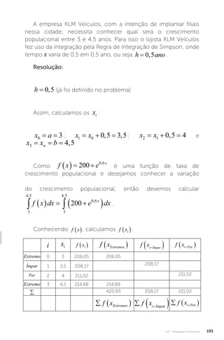U4 - Integração Numérica 193
A empresa KLM Veículos, com a intenção de implantar filiais
nessa cidade, necessita conhecer qual será o crescimento
populacional entre 3 e 4,5 anos. Para isso o lojista KLM Veículos
fez uso da integração pela Regra de Integração de Simpson, onde
tempo x varia de 0,5 em 0,5 ano, ou seja, .
Resolução:
h ano
= 0 5
, (já foi definido no problema)
Assim, calculamos os xi :
x a
0 3
= = ; x x
1 0 0 5 3 5
  
, , ; x x
2 1 0 5 4
  
, e
x x b
n
3 4 5
= = = ,
Como f x e x
   
200 0 6
,
é uma função de taxa de
crescimento populacional e desejamos conhecer a variação
do crescimento populacional, então devemos calcular
3
4 5
3
4 5
0 6
200
, ,
,
 
   
 
f x dx e dx
x
.
Conhecendo f x
 , calculamos f xi
 :
i xi f xi
  f xExtremos
  f xi Ímpar

  f xi Par

 
Extremo 0 3 206,05 206,05
Ímpar 1 3,5 208,17 208,17
Par 2 4 211,02 211,02
Extremo 3 4,5 214,88 214,88
∑ 420,93 208,17 211,02
  
f xExtremos   

f xi Ímpar
  

f xi Par
 