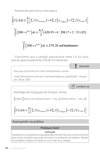 U4 - Integração Numérica
194
Resolvendo pela forma mais prática:
a
b
Extremos i Ímpar i Par
f x dx
h
f x f x f x
            




 
3
4 2
3
4 5
0 6
200 279 28
,
,
,
 
  
e dx
x
mil habitantes
mil habitantes
Concluímos que a variação populacional, entre 3 e 4,5 anos,
será de aproximadamente 279,28 mil habitantes.
Atenção
Para que você tenha um maior embasamento, acesse:
http://www.facom.ufms.br/~montera/integracao_parte2.pdf. Acesso
em: 18 set. 2015.
Lembre-se
Pela Regra de Integração de Simpson, temos:
a
b
n n
f x dx
h
f x f x f x f x f x f x
              

 
   

3
4 2
0 1 3 1 2
 f
f x f xn
4 2
    

 

 


a
b
Extremos i Ímpar i Par
f x dx
h
f x f x f x
            




 
3
4 2
Avançando na prática
Pratique mais!
Instrução
Desafiamosvocêapraticaroqueaprendeutransferindoseusconhecimentos
para novas situações que pode encontrar no ambiente de trabalho. Realize
as atividades e depois compare-as com a de seus colegas.
 