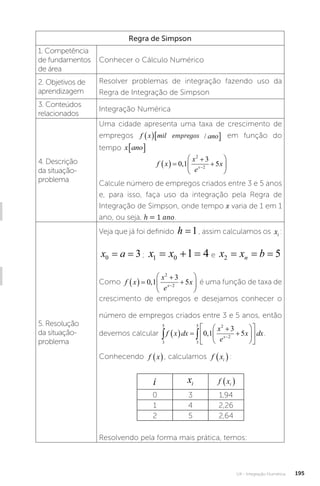 U4 - Integração Numérica 195
Regra de Simpson
1. Competência
de fundamentos
de área
Conhecer o Cálculo Numérico
2. Objetivos de
aprendizagem
Resolver problemas de integração fazendo uso da
Regra de Integração de Simpson
3. Conteúdos
relacionados
Integração Numérica
4. Descrição
da situação-
problema
Uma cidade apresenta uma taxa de crescimento de
empregos f x mil empregos ano
  
/
empregos
f x mil empregos ano
  
/ em função do
tempo x ano
� :
f x
x
e
x
x
  









0 1
3
5
2
2
,
Calcule número de empregos criados entre 3 e 5 anos
e, para isso, faça uso da integração pela Regra de
Integração de Simpson, onde tempo x varia de 1 em 1
ano, ou seja, h = 1 ano.
5. Resolução
da situação-
problema
Veja que já foi definido h =1, assim calculamos os xi :
x a
0 3
= = ; x x
1 0 1 4
   e x x b
n
2 5
= = =
Como f x
x
e
x
x
  









0 1
3
5
2
2
, é uma função de taxa de
crescimento de empregos e desejamos conhecer o
número de empregos criados entre 3 e 5 anos, então
devemos calcular
3
5
3
5 2
2
0 1
3
5
 
  















f x dx
x
e
x dx
x
, .
Conhecendo f x
 , calculamos f xi
 :
i xi f xi
 
0 3 1,94
1 4 2,26
2 5 2,64
Resolvendo pela forma mais prática, temos:
 