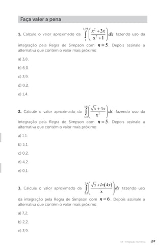 U4 - Integração Numérica 197
Faça valer a pena
1. Calcule o valor aproximado da
1
1 75 2
2
3
1
,









x x
dx
x
fazendo uso da
integração pela Regra de Simpson com n = 5. Depois assinale a
alternativa que contém o valor mais próximo:
a) 3,8.
b) 6,0.
c) 3,9.
d) 0,2.
e) 1,4.
2. Calcule o valor aproximado da
1 4
1 8
2
4
,
,










x x
dx
x
fazendo uso da
integração pela Regra de Simpson com n = 5. Depois assinale a
alternativa que contém o valor mais próximo:
a) 1,1.
b) 3,1.
c) 0,2.
d) 4,2.
e) 0,1.
3. Calcule o valor aproximado da
2 2
2 8
4
,
,

  








x ln x
dx
x
fazendo uso
da integração pela Regra de Simpson com n = 6 . Depois assinale a
alternativa que contém o valor mais próximo:
a) 7,2.
b) 2,2.
c) 3,9.
 