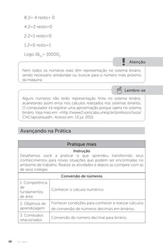 U1 - Erros
18
8:2= 4 resto= 0
4:2=2 resto=0
2:2=1 resto=0
1:2=0 resto=1
Logo 1610
= 100002
.
Nem todos os números reais têm representação no sistema binário,
sendo necessário arredondar ou truncar para o número mais próximo
da máquina.
Lembre-se
Alguns números não terão representação finita no sistema binário,
acarretando assim erros nos cálculos realizados nos sistemas binários.
O computador irá registrar uma aproximação porque opera no sistema
binário. Veja mais em: http://www2.sorocaba.unesp.br/professor/luiza/
CNC/apostila.pdf. Acesso em: 13 jul. 2015.
Avançando na Prática
Pratique mais
Instrução
Desafiamos você a praticar o que aprendeu transferindo seus
conhecimentos para novas situações que podem ser encontradas no
ambiente de trabalho. Realize as atividades e depois as compare com as
de seus colegas.
Conversão de números
1. Competência
de
fundamentos
de área
Conhecer o cálculo numérico
2. Objetivos de
aprendizagem
Fornecer condições para conhecer e realizar cálculos
de conversão de números decimais em binários.
3. Conteúdos
relacionados
Conversão de número decimal para binário.
Atenção
 