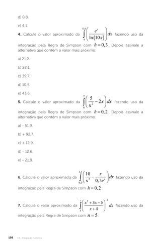 U4 - Integração Numérica
198
d) 0,8.
e) 4,1.
4. Calcule o valor aproximado da
4
5 5
10
,
  








e
x
dx
x
ln
fazendo uso da
integração pela Regra de Simpson com h = 0 3
, . Depois assinale a
alternativa que contém o valor mais próximo:
a) 21,2.
b) 28,1.
c) 39,7.
d) 10,5.
e) 43,6.
5. Calcule o valor aproximado da
6
7
2
5
2
 






x
x dx fazendo uso da
integração pela Regra de Simpson com h = 0 2
, . Depois assinale a
alternativa que contém o valor mais próximo:
a) - 51,9.
b) + 92,7.
c) + 12,9.
d) - 12,6.
e) - 21,9.
6. Calcule o valor aproximado da
0 5
1 3
2
10
0 5
,
,
,
 






x
x
e
dx
x fazendo uso da
integração pela Regra de Simpson com h = 0 2
, :
7. Calcule o valor aproximado da
5
7 2 1
3 5
4

 








x x
x
dx fazendo uso da
integração pela Regra de Simpson com n = 5:
 