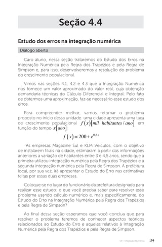 U4 - Integração Numérica 199
Seção 4.4
Estudo dos erros na integração numérica
Diálogo aberto
Caro aluno, nessa seção trataremos do Estudo dos Erros na
Integração Numérica pela Regra dos Trapézios e pela Regra de
Simpson e, para isso, desenvolveremos a resolução do problema
do crescimento populacional.
Vimos nas seções 4.1, 4.2 e 4.3 que a Integração Numérica
nos fornece um valor aproximado do valor real, cuja obtenção
demandaria técnicas do Cálculo Diferencial e Integral. Pelo fato
de obtermos uma aproximação, faz-se necessário esse estudo dos
erros.
Para compreender melhor, vamos retomar o problema
proposto no início dessa unidade: uma cidade apresenta uma taxa
de crescimento populacional f x mil habitantes ano
  
/
ha
f x mil habitantes ano
  
/ em
função do tempo x ano
� :
f x e x
   
200 0 6
,
As empresas Magazine Sul e KLM Veículos, com o objetivo
de instalarem filiais na cidade, estimaram a partir das informações
anteriores a variação de habitantes entre 3 e 4,5 anos, sendo que a
primeira utilizou integração numérica pela Regra dos Trapézios e a
segunda integração numérica pela Regra de Simpson. A prefeitura
local, por sua vez, irá apresentar o Estudo do Erro nas estimativas
feitas por essas duas empresas.
Coloque-se no lugar do funcionário da prefeitura designado para
realizar esse estudo: o que você precisa saber para resolver esse
problema usando cálculo numérico e, mais especificamente, do
Estudo do Erro na Integração Numérica pela Regra dos Trapézios
e pela Regra de Simpson?
Ao final dessa seção esperamos que você conclua que para
resolver o problema teremos de conhecer aspectos teóricos
relacionados ao Estudo do Erro e aqueles relativos à Integração
Numérica pela Regra dos Trapézios e pela Regra de Simpson.
 