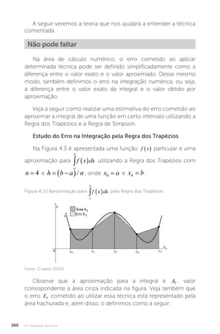 U4 - Integração Numérica
200
A seguir veremos a teoria que nos ajudará a entender a técnica
comentada.
Não pode faltar
Na área de cálculo numérico, o erro cometido ao aplicar
determinada técnica pode ser definido simplificadamente como a
diferença entre o valor exato e o valor aproximado. Desse mesmo
modo, também definimos o erro na integração numérica, ou seja,
a diferença entre o valor exato da integral e o valor obtido por
aproximação.
Veja a seguir como realizar uma estimativa do erro cometido ao
aproximar a integral de uma função em certo intervalo utilizando a
Regra dos Trapézios e a Regra de Simpson.
Estudo do Erro na Integração pela Regra dos Trapézios
Na Figura 4.3 é apresentada uma função f x
  particular e uma
aproximação para
a
b
f x dx
   utilizando a Regra dos Trapézios com
n = 4 e h b a n
 
 / , onde x a
0 = e x b
4 = .
Figura 4.3 | Aproximação para
a
b
f x dx
   pela Regra dos Trapézios
Fonte: O autor (2015).
Observe que a aproximação para a integral é AT , valor
correspondente à área cinza indicada na figura. Veja também que
o erro ET cometido ao utilizar essa técnica está representado pela
área hachurada e, além disso, o definimos como a seguir:
 