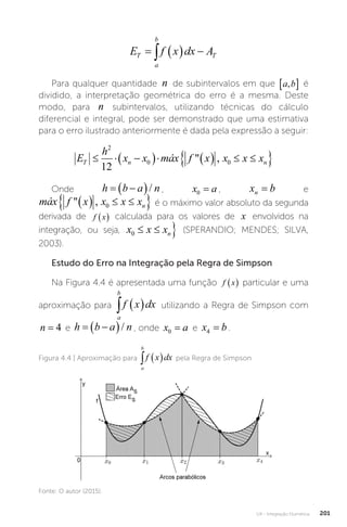 U4 - Integração Numérica 201
E f x dx A
T
a
b
T
   

Para qualquer quantidade n de subintervalos em que a b
,
  é
dividido, a interpretação geométrica do erro é a mesma. Deste
modo, para n subintervalos, utilizando técnicas do cálculo
diferencial e integral, pode ser demonstrado que uma estimativa
para o erro ilustrado anteriormente é dada pela expressão a seguir:
E
h
x x máx f x x x x
T n n
  
     
 
2
0 0
12
 ,
E
h
x x máx f x x x x
T n n
  
     
 
2
0 0
12
 ,
E
h
x x máx f x x x x
T n
  
     

2
0 0
12
 ,
Onde h b a n
 
 / , x a
0 = , x b
n = e
x x máx f x x x x
n n
     
 
0 0
 ,
x x máx f x x x x
n n

     
 
0 0
 ,
E
h
x x máx f x x x x
T n n
  
     
 
2
0 0
12
 ,
é o máximo valor absoluto da segunda
derivada de f x
  calculada para os valores de x envolvidos na
integração, ou seja,
h
x x máx f x x x x
n n
 
     
 
2
0 0
12
 ,
E
h
x x máx f x x x x
T n n
  
     
 
2
0 0
12
 ,
(SPERANDIO; MENDES; SILVA,
2003).
Estudo do Erro na Integração pela Regra de Simpson
Na Figura 4.4 é apresentada uma função f x
  particular e uma
aproximação para
a
b
f x dx
   utilizando a Regra de Simpson com
n = 4 e h b a n
 
 / , onde x a
0 = e x b
4 = .
Figura 4.4 | Aproximação para
a
b
f x dx
   pela Regra de Simpson
Fonte: O autor (2015).
 