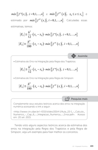 U4 - Integração Numérica 203
máx f x i n
i
 , , , ,
   
 
0 1
máx f x i n
i
 , , , ,
   
 
0 1
i e máx f x x x x
IV
n
   
 
, 0
E
h
x x máx f x x x x
T n n
  
     
 
2
0 0
12
 ,
E
h
x x máx f x x
T n
  
    

2
0 0
12
 ,
é
estimado por máx f x i n
i
 , , , ,
   
 
0 1
i
máx f x i n
IV
i
   
 
, , , ,
0 1 . Calculadas essas
estimativas, temos:
E
h
x x máx f x i n
T n i
  
     
 
2
0
12
0 1
 , , , ,
máx f x i n
i
 , , , ,
   
 
0 1
máx f x i n
i
 , , , ,
   
 
0 1
i
E
h
x x máx f x i n
S n
IV
i
  
     
 
4
0
180
0 1
, , , ,
máx f x i n
i
 , , , ,
   
 
0 1
i
máx f x i n
IV
i
   
 
, , , ,
0 1
Assimile
• Estimativa do Erro na Integração pela Regra dos Trapézios:
E
h
x x máx f x i n
T n i
  
     
 
2
0
12
0 1
 , , , ,
máx f x i n
i
 , , , ,
   
 
0 1
máx f x i n
i
 , , , ,
   
 
0 1
i
• Estimativa do Erro na Integração pela Regra de Simpson:
E
h
x x máx f x i n
S n
IV
i
  
     
 
4
0
180
0 1
, , , ,
máx f x i n
i
 , , , ,
   
 
0 1
i
máx f x i n
IV
i
   
 
, , , ,
0 1
Pesquise mais
Complemente seus estudos teóricos acerca dos erros na integração
numérica acessando o link a seguir:
http://www.cin.ufpe.br/~if215/slides/2014-1/Aula_22-1_-_Calculo_
Numerico_-_Cap_6_-_Integracao_Numerica_-_Erros.pdf. Acesso
em: 20 set. 2015.
Tendo visto alguns aspectos teóricos acerca da estimativa dos
erros na integração pela Regra dos Trapézios e pela Regra de
Simpson, veja um exemplo para fixar melhor os conceitos.
 
