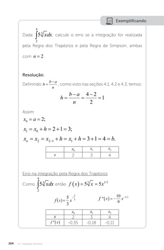 U4 - Integração Numérica
204
Exemplificando
Dada , calcule o erro se a integração for realizada
pela Regra dos Trapézios e pela Regra de Simpson, ambas
com n = 2 .
Resolução:
Definindo h
b a
n


, como visto nas seções 4.1, 4.2 e 4.3, temos:
h
b a
n





4 2
2
1
Assim:
x a
0 2
= = ;
x x h
1 0 2 1 3
     ;
x x x h x h b
n         

2 2 1 1 3 1 4 .
x0
x1 x2
x 2 3 4
Erro na integração pela Regra dos Trapézios
Como então f x x x
   
5 5
3 1 3
/
		
f x f x x
x
' /

  

    
5
3
10
9
2
3 5 3
f x f x x
x
' /

  

    
5
3
10
9
2
3 5 3
f x f x x
x
' /

  

    
5
3
10
9
2
3 5 3
f x x x
   
5 5
3 1 3
/
x0 x1 x2
x 2 3 4
f x
  -0,35 -0,18 -0,11
 