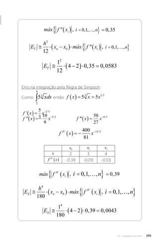 U4 - Integração Numérica 205
máx f x i n
i
 , , , , ,
   
 
0 1 0 35
máx f x i n
i
 , , , ,
   
 
0 1
i
máx f x i n
i
 , , , , ,
   
 
0 1 0 35
E
h
x x máx f x i n
T n i
  
     
 
2
0
12
0 1
 , , , ,
máx f x i n
i
 , , , ,
   
 
0 1
i
ET   
  
1
12
4 2 0 35 0 0583
2
, ,
Erro na integração pela Regra de Simpson
Como então f x x x
   
5 5
3 1 3
/
f x x f x x
' 
/ /
      
 
5
3
10
9
2 3 5 3
''' /
f x x
   
50
27
8 3
		
f x x x
   
5 5
3 1 3
/
f x x

/ /
   
 
10
9
2 3 5 3
''' /
f x x
   
50
27
8 3
f x x x
   
5 5
3 1 3
/
x f x x

/ /
   
 
10
9
2 3 5 3
''' /
f x x
   
50
27
8 3
f x x
IV
    
400
81
11 3
/
x0 x1 x2
x 2 3 4
f x
IV
  -0,39 -0,09 -0,03
máx f x i n
IV
i
   
 
, , , , ,
0 1 0 39
máx f x i n
i
 , , , ,
   
 
0 1
i
máx f x i n
IV
i
   
 
, , , , ,
0 1 0 39
E
h
x x máx f x i n
S n
IV
i
  
     
 
4
0
180
0 1
, , , ,
máx f x i n
i
 , , , ,
   
 
0 1
i
ES   
  
1
180
4 2 0 39 0 0043
4
, ,
 