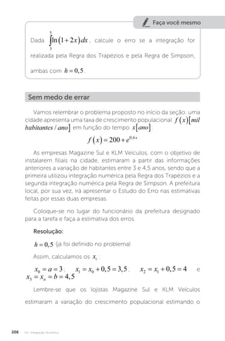 U4 - Integração Numérica
206
Faça você mesmo
Dada
3
5
1 2
 
 
ln x dx , calcule o erro se a integração for
realizada pela Regra dos Trapézios e pela Regra de Simpson,
ambas com h = 0 5
, .
Sem medo de errar
Vamos relembrar o problema proposto no início da seção: uma
cidade apresenta uma taxa de crescimento populacional f x mil habitante
 
ha
f x mil habitantes ano
  
/ em função do tempo x ano
� :
f x e x
   
200 0 6
,
As empresas Magazine Sul e KLM Veículos, com o objetivo de
instalarem filiais na cidade, estimaram a partir das informações
anteriores a variação de habitantes entre 3 e 4,5 anos, sendo que a
primeira utilizou integração numérica pela Regra dos Trapézios e a
segunda integração numérica pela Regra de Simpson. A prefeitura
local, por sua vez, irá apresentar o Estudo do Erro nas estimativas
feitas por essas duas empresas.
Coloque-se no lugar do funcionário da prefeitura designado
para a tarefa e faça a estimativa dos erros.
Resolução:
h = 0 5
, (já foi definido no problema)
Assim, calculamos os xi :
x a
0 3
= = ; x x
1 0 0 5 3 5
  
, , ; x x
2 1 0 5 4
  
, e
x x b
n
3 4 5
= = = ,
Lembre-se que os lojistas Magazine Sul e KLM Veículos
estimaram a variação do crescimento populacional estimando o
 