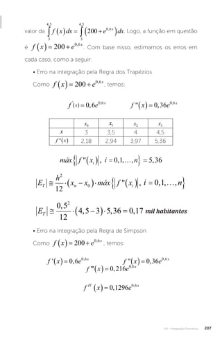 U4 - Integração Numérica 207
valor da
3
4 5
3
4 5
0 6
200
, ,
,
 
   
 
f x dx e dx
x
. Logo, a função em questão
é f x e x
   
200 0 6
,
. Com base nisso, estimamos os erros em
cada caso, como a seguir:
• Erro na integração pela Regra dos Trapézios
Como f x e x
   
200 0 6
,
, temos:
		
f e f x e
x x x
' , ,
,  ,
 
   
0 6 0 36
0 6 0 6
f e f x e
x x x
' , ,
,  ,
 
   
0 6 0 36
0 6 0 6
		
f x x x
   
5 5
3 1 3
/
f e f x e
x x x
' , ,
,  ,
 
   
0 6 0 36
0 6 0 6
x0
x1 x2 x3
x 3 3,5 4 4,5
f x
  2,18 2,94 3,97 5,36
máx f x i n
i
 , , , , ,
   
 
0 1 5 36
máx f x i n
i
 , , , ,
   
 
0 1
i
máx f x i n
i
 , , , , ,
   
 
0 1 5 36
E
h
x x máx f x i n
T n i
  
     
 
2
0
12
0 1
 , , , ,
máx f x i n
i
 , , , ,
   
 
0 1
i
ET   
  
0 5
12
4 5 3 5 36 0 17
2
,
, , , mil habitantes
mil habitantes
• Erro na integração pela Regra de Simpson
Como f x e x
   
200 0 6
,
, temos:
f x e f x e f x e
x x
' ,  , ''' ,
, ,
        
0 6 0 36 0 216
0 6 0 6 0
0 6
, x
f x e f x e f x
x x
' ,  , ''' ,
, ,
        
0 6 0 36 0 216
0 6 0 6
f x x x
   
5 5
3 1 3
/
e f x e f x e
x x
 , ''' ,
, ,
     
6 0 36 0 216
0 6 0 6 0
0 6
, x
f x x x
   
5 5
3 1 3
/
f x e
IV x
   0 1296 0 6
, ,
 