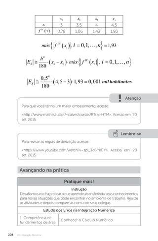 U4 - Integração Numérica
208
x0 x1 x2 x3
x 3 3,5 4 4,5
f x
IV
  0,78 1,06 1,43 1,93
máx f x i n
IV
i
   
 
, , , , ,
0 1 1 93
máx f x i n
i
 , , , ,
   
 
0 1
i
máx f x i n
IV
i
   
 
, , , , ,
0 1 1 93
E
h
x x máx f x i n
S n
IV
i
  
     
 
4
0
180
0 1
, , , ,
máx f x i n
i
 , , , ,
   
 
0 1
i
ES   
  
0 5
180
4 5 3 1 93 0 001
4
,
, , , mil habitantes
mil habitantes
Atenção
Para que você tenha um maior embasamento, acesse:
http://www.math.ist.utl.pt/~calves/cursos/RTrap.HTM. Acesso em: 20
set. 2015.
Lembre-se
Para revisar as regras de derivação acesse:
https://www.youtube.com/watch?v=zpI_Tc6fmCY. Acesso em: 20
set. 2015.
Avançando na prática
Pratique mais!
Instrução
Desafiamosvocêapraticaroqueaprendeutransferindoseusconhecimentos
para novas situações que pode encontrar no ambiente de trabalho. Realize
as atividades e depois compare-as com a de seus colegas.
Estudo dos Erros na Integração Numérica
1. Competência de
fundamentos de área
Conhecer o Cálculo Numérico
 