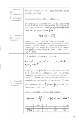U4 - Integração Numérica 209
2. Objetivos
de
aprendizagem
Resolver problemas de integração fazendo uso de
técnicas numéricas
3. Conteúdos
relacionados
Estudo dos Erros na Integração Numérica
4. Descrição
da situação-
problema
Uma metrópole apresenta uma taxa de crescimento
de profissionais com escolaridade equivalente ao
nível superior completo dada por f x mil profissionais ano
  
/
[mil profissionais
/ ano] em função do tempo x ano
� :
f x x x
   
 
0 1 3 5
,
Calcule o erro na estimativa do número de
profissionais com escolaridade equivalente ao nível
superior completo entre 2 e 5 anos, quando utilizada
a integração pela Regra dos Trapézios e pela Regra
de Simpson, onde o tempo x varia de 1 em 1 ano, ou
seja, h ano
=1� .
5. Resolução
da situação-
problema
Veja que já foi definido h =1, assim xi :
x a
0 2
= = ; x x
1 0 1 3
   ; x x
2 1 1 4
   e
x x b
n
3 5
= = =
Como f x x x
   
 
0 1 3 5
, é uma função de taxa
de crescimento de profissionais com escolaridade
equivalente ao nível superior completo e desejamos
conhecer o número de profissionais com escolaridade
equivalente ao nível superior completo entre 2 e 5 anos,
então devemos calcular
2
5
2
5
3 5
0 1
 
   
 






f x dx x x dx
, .
Calculemos então o erro:
Erro na integração pela Regra dos Trapézios
f e f x e
x x x
' , ,
,  ,
 
   
0 6 0 36
0 6 0 6
f x x f x x x
x
' /
,
,
 , ,
 
     
0 3
0 5
2
0 6 0 375
2
3
2 1 2
f x x f x x x
x
' /
,
,
 , ,
 
     
0 3
0 5
2
0 6 0 375
2
3
2 1 2
f x x f x
x
'
,
,

 
  
0 3
0 5
2
2
3
2
x0 x1 x3
x 2 3 4 5
f x
  0,67 1,15 1,65 2,16
x2
 