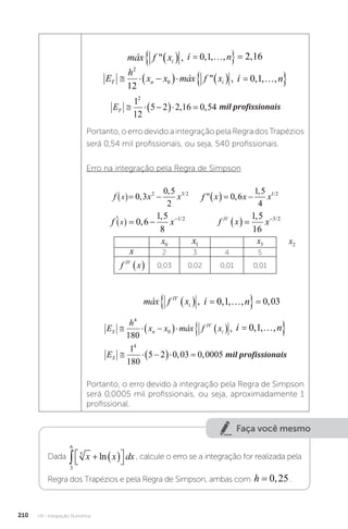 U4 - Integração Numérica
210
máx f x i n
i
 , , , , ,
   
 
0 1 2 16
máx f x i n
i
 , , , ,
   
 
0 1
i
máx f x i n
i
 , , , , ,
   
 
0 1 2 16
E
h
x x máx f x i n
T n i
  
     
 
2
0
12
0 1
 , , , ,
máx f x i n
i
 , , , ,
   
 
0 1
i
ET   
  
1
12
5 2 2 16 0 54
2
, , mil profissionais
mil profissionais
Portanto, o erro devido a integração pela Regra dos Trapézios
será 0,54 mil profissionais, ou seja, 540 profissionais.
Erro na integração pela Regra de Simpson
f x x f x x x
x
' / /
,
,
 ,
,
 
     
0 3
0 5
2
0 6
1 5
4
2 3 2 1 2
f e f x e
x x x
' , ,
,  ,
 
   
0 6 0 36
0 6 0 6
f x x f x
x
'
,
,

 
    
0 3
0 5
2
2
3
2
f x x f x x x
x
' / /
,
,
 ,
,
 
     
0 3
0 5
2
0 6
1 5
4
2 3 2 1 2
f e f x e
x x x
' , ,
,  ,
 
   
0 6 0 36
0 6 0 6
f x f x x
x IV
''' / /
,
, ,
   
    
0 6
1 5
8
1 5
16
1 2 3 2
f x
IV
 
f x f x x
x IV
''' / /
,
, ,
   
    
0 6
1 5
8
1 5
16
1 2 3 2
x0 x1 x3
x 2 3 4 5
f x
IV
  0,03 0,02 0,01 0,01
máx f x i n
IV
i
   
 
, , , , ,
0 1 0 03
máx f x i n
i
 , , , ,
   
 
0 1
i
máx f x i n
IV
i
   
 
, , , , ,
0 1 0 03
E
h
x x máx f x i n
S n
IV
i
  
     
 
4
0
180
0 1
, , , ,
máx f x i n
i
 , , , ,
   
 
0 1
i
ES   
  
1
180
5 2 0 03 0 0005
4
, , mil profissionais
mil profissionais
Portanto, o erro devido à integração pela Regra de Simpson
será 0,0005 mil profissionais, ou seja, aproximadamente 1
profissional.
x2
Faça você mesmo
Dada
3
6
5
   




x x dx
ln , calcule o erro se a integração for realizada pela
Regra dos Trapézios e pela Regra de Simpson, ambas com h = 0 25
, .
 