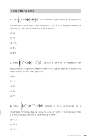 U4 - Integração Numérica 211
Faça valer a pena
1. Dada , calcule o erro aproximado se a integração
for realizada pela Regra dos Trapézios com n = 4. Depois assinale a
alternativa que contém o valor mais próximo:
a) 3,0.
b) 7,7.
c) 12,3.
d) 4,4.
e) 0,0.
2. Dada , calcule o erro se a integração for
realizada pela Regra de Simpson com n = 5. Depois assinale a alternativa
que contém o valor mais próximo:
a) 0,1.
b) 12.
c) 3,2.
d) 5,4.
e) 2,9.
3. Dada calcule o erro aproximado se a
integração for realizada pela Regra de Simpson com n = 5. Depois assinale
a alternativa que contém o valor mais próximo:
a) 4,32.
b) 5,43.
c) 7,47.
 