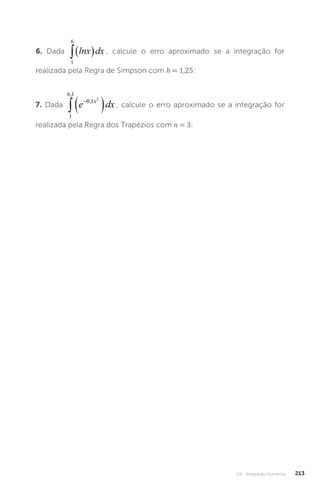 U4 - Integração Numérica 213
6. Dada
1
6
 
lnx dx , calcule o erro aproximado se a integração for
realizada pela Regra de Simpson com h = 1,25:
7. Dada
1
6 1
0 1 2
,
,


 
e dx
x
, calcule o erro aproximado se a integração for
realizada pela Regra dos Trapézios com n = 3:
 