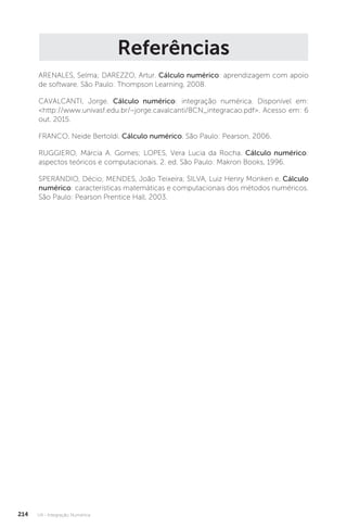 U4 - Integração Numérica
214
Referências
ARENALES, Selma; DAREZZO, Artur. Cálculo numérico: aprendizagem com apoio
de software. São Paulo: Thompson Learning, 2008.
CAVALCANTI, Jorge. Cálculo numérico: integração numérica. Disponível em:
http://www.univasf.edu.br/~jorge.cavalcanti/8CN_integracao.pdf. Acesso em: 6
out. 2015.
FRANCO, Neide Bertoldi. Cálculo numérico. São Paulo: Pearson, 2006.
RUGGIERO, Márcia A. Gomes; LOPES, Vera Lucia da Rocha. Cálculo numérico:
aspectos teóricos e computacionais. 2. ed. São Paulo: Makron Books, 1996.
SPERANDIO, Décio; MENDES, João Teixeira; SILVA, Luiz Henry Monken e. Cálculo
numérico: características matemáticas e computacionais dos métodos numéricos.
São Paulo: Pearson Prentice Hall, 2003.
 