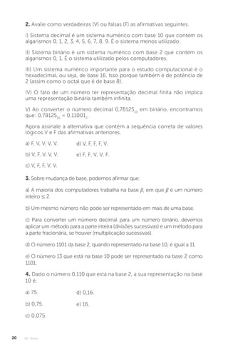 U1 - Erros
20
2. Avalie como verdadeiras (V) ou falsas (F) as afirmativas seguintes.
I) Sistema decimal é um sistema numérico com base 10 que contém os
algarismos 0, 1, 2, 3, 4, 5, 6, 7, 8, 9. É o sistema menos utilizado.
II) Sistema binário é um sistema numérico com base 2 que contém os
algarismos 0, 1. É o sistema utilizado pelos computadores.
III) Um sistema numérico importante para o estudo computacional é o
hexadecimal, ou seja, de base 16. Isso porque também é de potência de
2 (assim como o octal que é de base 8).
IV) O fato de um número ter representação decimal finita não implica
uma representação binária também infinita.
V) Ao converter o número decimal 0,7812510
em binário, encontramos
que: 0,7812510
= 0,110012
.
Agora assinale a alternativa que contém a sequência correta de valores
lógicos V e F das afirmativas anteriores.
a) F, V, V, V, V.
b) V, F, V, V, V.
c) V, F, F, V, V.
d) V, F, F, F, V.
e) F, F, V, V, F.
3. Sobre mudança de base, podemos afirmar que:
a) A maioria dos computadores trabalha na base β, em que β é um número
inteiro ≤ 2.
b) Um mesmo número não pode ser representado em mais de uma base.
c) Para converter um número decimal para um número binário, devemos
aplicar um método para a parte inteira (divisões sucessivas) e um método para
a parte fracionária, se houver (multiplicação sucessivas).
d) O número 1101 da base 2, quando representado na base 10, é igual a 11.
e) O número 13 que está na base 10 pode ser representado na base 2 como
1101.
4. Dado o número 0,110 que está na base 2, a sua representação na base
10 é:
a) 75.
b) 0,75.
c) 0,075.
d) 0,16.
e) 16.
 