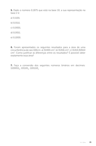 U1 - Erros 21
5. Dado o número 0,1875 que está na base 10, a sua representação na
base 2 é:
a) 0,1101.
b) 0,0111.
c) 0,0001.
d) 0,0011.
e) 0,1000.
6. Foram apresentados os seguintes resultados para a área de uma
circunferência de raio 100cm: a) 31400 cm2
; b) 31416 cm2
; c) 31415,92654
cm2
. Como justificar as diferenças entre os resultados? É possível obter
exatamente essa área?
7. Faça a conversão dos seguintes números binários em decimais:
11000112
, 1011012
, 11011102.
 