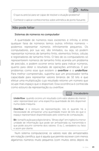 U1 - Erros 23
Reflita
O que eu preciso para ser capaz de resolver a situação-problema?
Conhecer e aplicar conhecimentos sobre aritmética de ponto flutuante.
Não pode faltar
Sistemas de números no computador
A quantidade de números reais existentes é infinita, e entre
qualquer faixa de números temos outros infinitos números –
podemos representar números infinitamente pequenos. Os
computadores, por sua vez, são limitados, ou seja, só podem
representar números de tamanho finito, elementos finitos, células
e registradores de tamanho finito. O fato de os computadores só
representarem números de tamanho finito acarreta um problema
de precisão, e podem ocorrer erros tanto para indicar números,
quanto para obter o resultado de operações aritméticas. É por
problemas como esse que existem o overflow e o underflow.
Para melhor compreensão, suponha que um processador tenha
capacidade para representar valores binários de 32 bits e que
efetue uma multiplicação cujo resultado retorne um número que
ocupe mais espaço que o disponível. Essa ocorrência é conhecida
como estouro da representação ou overflow.
Vocabulário
Underflow: quando ocorre um resultado com valor abaixo do menor
valor representável por uma específica quantidade de bits disponível
numa dada máquina.
Overflow: é o estouro da representação, isto é, quando há a
necessidade de armazenar uma quantidade maior de bits do que o
espaço representável disponibilizado pelo sistema de computação.
Bit: (simplificação para dígito binário, “Binary digit” em inglês) é a menor
unidade de informação que pode ser armazenada ou transmitida e
que pode assumir somente dois valores: 0 ou 1, verdadeiro ou falso
e assim por diante.
Num sistema computacional, os valores reais são armazenados
em notação científica, que é aquela que permite escrever com menos
algarismos números muito pequenos (com muitos zeros depois da
 