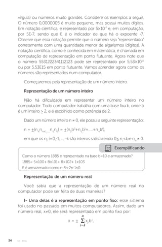 U1 - Erros
24
vírgula) ou números muito grandes. Considere os exemplos a seguir.
O número 0,0000005 é muito pequeno, mas possui muitos dígitos.
Em notação científica, é representado por 5×10-7
e, em computação,
por 5E-7, sendo que E é o indicador de que há o expoente -7.
Observe que essa notação permite que o número seja “representado”
corretamente com uma quantidade menor de algarismos (dígitos). A
notação científica, como é conhecida em matemática, é chamada em
computação de representação em ponto flutuante. Agora note que
o número 5531222341112123 pode ser representado por 5,53×1015
ou por 5,53E15 em ponto flutuante. Vamos aprender agora como os
números são representados num computador.
Começaremos pela representação de um número inteiro.
Representação de um número inteiro
Não há dificuldade em representar um número inteiro no
computador. Todo computador trabalha com uma base fixa b, onde b
é um inteiro ≥ 2, e é escolhido como potência de 2.
Dado um número inteiro n ≠ 0, ele possui a seguinte representação:
n = ±(n-k
n-k+1.......
n-1
n0
) = ±(n0
b0
+n-1
b1
+.....+n-k
bk
),
em que os ni
, i=0,-1, ..., -k são inteiros satisfazendo 0≤ ni
be n-k
≠ 0.
Exemplificando
Como o número 1885 é representado na base b=10 e armazenado?
1885= 5×100+ 8×101+ 8×102+ 1×103
E é armazenado como n-3n-2n-1n0.
Representação de um número real
Você sabia que a representação de um número real no
computador pode ser feita de duas maneiras?
I- Uma delas é a representação em ponto fixo: esse sistema
foi usado no passado em muitos computadores. Assim, dado um
número real, x≠0, ele será representado em ponto fixo por:
x = ± xi
b-i
,
 