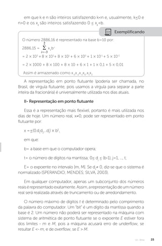 U1 - Erros 25
em que k e n são inteiros satisfazendo kn e, usualmente, k≤0 e
n0 e os xi
são inteiros satisfazendo 0 ≤ xi
b.
Exemplificando
O número 2886,16 é representado na base b=10 por:
2886,15 = xi
b-i
= 2 × 103
+ 8 × 102
+ 8 × 101
+ 6 × 100
+ 1 × 10-1
+ 5 × 10-2
= 2 × 1000 + 8 × 100 + 8 × 10 + 6 × 1 + 1 × 0,1 + 5 × 0,01
Assim é armazenado como x-3
x-2
x-1
x0
.x1
x2
A representação em ponto flutuante (poderia ser chamada, no
Brasil, de vírgula flutuante, pois usamos a vírgula para separar a parte
inteira da fracionária) é universalmente utilizada nos dias atuais.
II- Representação em ponto flutuante
Essa é a representação mais flexível, portanto é mais utilizada nos
dias de hoje. Um número real, x≠0, pode ser representado em ponto
flutuante por:
x =±(0.d1
d2
...dt
) × bE
,
em que:
b= a base em que o computador opera;
t= o número de dígitos na mantissa; 0≤ dj
≤ (b-1), j=1, ..., t;
E= o expoente no intervalo [m, M]. Se d1
≠ 0, diz-se que o sistema é
normalizado (SPERANDIO; MENDES; SILVA, 2003).
Em qualquer computador, apenas um subconjunto dos números
reaisérepresentadoexatamente.Assim,arepresentaçãodeumnúmero
real será realizada através de truncamento ou de arredondamento.
O número máximo de dígitos t é determinado pelo comprimento
da palavra do computador. Um “bit” é um dígito da mantissa quando a
base é 2. Um número não poderá ser representado na máquina com
sistema de aritmética de ponto flutuante se o expoente E estiver fora
dos limites - m e M, pois a máquina acusará erro de underflow, se
resultar E - m, e de overflow, se E  M.
 