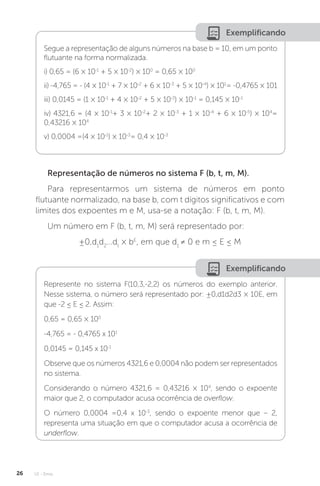 U1 - Erros
26
Exemplificando
Segue a representação de alguns números na base b = 10, em um ponto
flutuante na forma normalizada.
i) 0,65 = (6 × 10-1
+ 5 × 10-2
) × 100
= 0,65 × 100
ii) -4,765 = - (4 × 10-1
+ 7 × 10-2
+ 6 × 10-3
+ 5 × 10-4
) × 101
= -0,4765 × 101
iii) 0,0145 = (1 × 10-1
+ 4 × 10-2
+ 5 × 10-3
) × 10-1
= 0,145 × 10-1
iv) 4321,6 = (4 × 10-1
+ 3 × 10-2
+ 2 × 10-3
+ 1 × 10-4
+ 6 × 10-5
) × 104
=
0,43216 × 104
v) 0,0004 =(4 × 10-1
) × 10-3
= 0,4 × 10-3
Representação de números no sistema F (b, t, m, M).
Para representarmos um sistema de números em ponto
flutuante normalizado, na base b, com t dígitos significativos e com
limites dos expoentes m e M, usa-se a notação: F (b, t, m, M).
Um número em F (b, t, m, M) será representado por:
±0,d1
d2
...dt
× bE
, em que d1
≠ 0 e m ≤ E ≤ M
Exemplificando
Represente no sistema F(10,3,-2,2) os números do exemplo anterior.
Nesse sistema, o número será representado por: ±0,d1d2d3 × 10E, em
que -2 ≤ E ≤ 2. Assim:
0,65 = 0,65 × 100
-4,765 = - 0,4765 x 101
0,0145 = 0,145 x 10-1
Observe que os números 4321,6 e 0,0004 não podem ser representados
no sistema.
Considerando o número 4321,6 = 0,43216 × 104
, sendo o expoente
maior que 2, o computador acusa ocorrência de overflow.
O número 0,0004 =0,4 x 10-3
, sendo o expoente menor que – 2,
representa uma situação em que o computador acusa a ocorrência de
underflow.
 