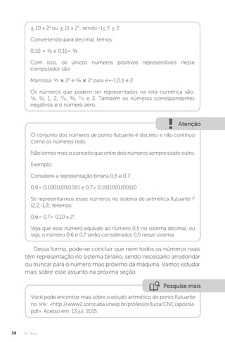 U1 - Erros
28
±,10 x 2E
ou ±,11 x 2E
, sendo -1≤ E ≤ 2
Convertendo para decimal, temos:
0,10 = ½ e 0,11= ¾
Com isso, os únicos números positivos representáveis nesse
computador são:
Mantissa: ½ × 2E
e ¾ × 2E
para e=-1,0,1 e 2.
Os números que podem ser representados na reta numérica são:
¼, ½, 1, 2, 3/8, ¾, 3/2 e 3. Também os números correspondentes
negativos e o número zero.
Atenção
O conjunto dos números de ponto flutuante é discreto e não contínuo
como os números reais.
Não temos mais o conceito que entre dois números sempre existe outro.
Exemplo:
Considere a representação binária 0,6 e 0,7.
0,6= 0,100110011001 e 0,7= 0,1011001100110
Se representarmos esses números no sistema de aritmética flutuante F
(2,2,-1,2), teremos:
0,6= 0,7= 0,10 x 20
.
Veja que esse número equivale ao número 0,5 no sistema decimal, ou
seja, o número 0,6 e 0,7 serão considerados 0,5 nesse sistema.
Dessa forma, pode-se concluir que nem todos os números reais
têm representação no sistema binário, sendo necessário arredondar
ou truncar para o número mais próximo da máquina. Vamos estudar
mais sobre esse assunto na próxima seção.
Pesquise mais
Você pode encontrar mais sobre o estudo aritmético do ponto flutuante
no link: http://www2.sorocaba.unesp.br/professor/luiza/CNC/apostila.
pdf. Acesso em: 13 jul. 2015.
 