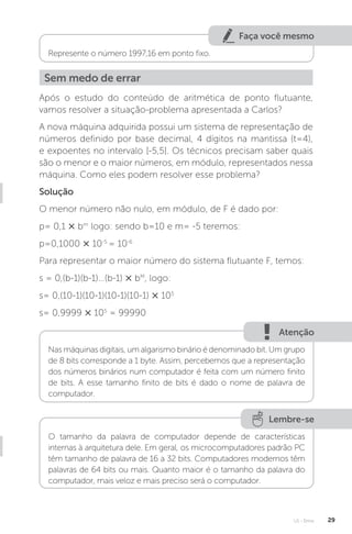 U1 - Erros 29
Faça você mesmo
Represente o número 1997,16 em ponto fixo.
Sem medo de errar
Após o estudo do conteúdo de aritmética de ponto flutuante,
vamos resolver a situação-problema apresentada a Carlos?
A nova máquina adquirida possui um sistema de representação de
números definido por base decimal, 4 dígitos na mantissa (t=4),
e expoentes no intervalo [-5,5]. Os técnicos precisam saber quais
são o menor e o maior números, em módulo, representados nessa
máquina. Como eles podem resolver esse problema?
Solução
O menor número não nulo, em módulo, de F é dado por:
p= 0,1 × bm
logo: sendo b=10 e m= -5 teremos:
p=0,1000 × 10-5
= 10-6
Para representar o maior número do sistema flutuante F, temos:
s = 0,(b-1)(b-1)...(b-1) × bM
, logo:
s= 0,(10-1)(10-1)(10-1)(10-1) × 105
s= 0,9999 × 105
= 99990
Atenção
Nas máquinas digitais, um algarismo binário é denominado bit. Um grupo
de 8 bits corresponde a 1 byte. Assim, percebemos que a representação
dos números binários num computador é feita com um número finito
de bits. A esse tamanho finito de bits é dado o nome de palavra de
computador.
Lembre-se
O tamanho da palavra de computador depende de características
internas à arquitetura dele. Em geral, os microcomputadores padrão PC
têm tamanho de palavra de 16 a 32 bits. Computadores modernos têm
palavras de 64 bits ou mais. Quanto maior é o tamanho da palavra do
computador, mais veloz e mais preciso será o computador.
 