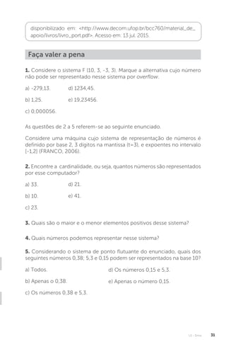 U1 - Erros 31
disponibilizado em: http://www.decom.ufop.br/bcc760/material_de_
apoio/livros/livro_port.pdf. Acesso em: 13 jul. 2015.
Faça valer a pena
1. Considere o sistema F (10, 3, -3, 3). Marque a alternativa cujo número
não pode ser representado nesse sistema por overflow.
a) -279,13.
b) 1,25.
c) 0,000056.
As questões de 2 a 5 referem-se ao seguinte enunciado.
Considere uma máquina cujo sistema de representação de números é
definido por base 2, 3 dígitos na mantissa (t=3), e expoentes no intervalo
[-1,2] (FRANCO, 2006).
5. Considerando o sistema de ponto flutuante do enunciado, quais dos
seguintes números 0,38; 5,3 e 0,15 podem ser representados na base 10?
a) Todos.
b) Apenas o 0,38.
c) Os números 0,38 e 5,3.
3. Quais são o maior e o menor elementos positivos desse sistema?
4. Quais números podemos representar nesse sistema?
2. Encontre a cardinalidade, ou seja, quantos números são representados
por esse computador?
a) 33.
b) 10.
c) 23.
d) 1234,45.
e) 19,23456.
d) 21.
e) 41.
d) Os números 0,15 e 5,3.
e) Apenas o número 0,15.
 