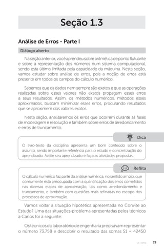 U1 - Erros 33
Seção 1.3
Análise de Erros - Parte I
Diálogo aberto
Naseçãoanterior,vocêaprendeusobrearitméticadepontoflutuante
e sobre a representação dos números num sistema computacional,
sendo esta última limitada pela capacidade da máquina. Nesta seção,
vamos estudar sobre análise de erros, pois a noção de erros está
presente em todos os campos do cálculo numérico.
Sabemos que os dados nem sempre são exatos e que as operações
realizadas sobre esses valores não exatos propagam esses erros
a seus resultados. Assim, os métodos numéricos, métodos esses
aproximados, buscam minimizar esses erros, procurando resultados
que se aproximem dos valores exatos.
Nesta seção, analisaremos os erros que ocorrem durante as fases
de modelagem e resolução e também sobre erros de arredondamento
e erros de truncamento.
Reflita
O cálculo numérico faz parte da análise numérica, no sentido amplo, que
comumente está preocupada com a quantificação dos erros cometidos
nas diversas etapas de aproximação, tais como arredondamento e
truncamento, e também com questões mais refinadas no escopo dos
processos de aproximação.
Dica
O livro-texto da disciplina apresenta um bom conteúdo sobre o
assunto, sendo importante referência para o estudo e concretização do
aprendizado. Avalie seu aprendizado e faça as atividades propostas.
Vamos voltar à situação hipotética apresentada no Convite ao
Estudo? Uma das situações-problema apresentadas pelos técnicos
a Carlos foi a seguinte:
Ostécnicosdolaboratóriodeengenhariaprecisavamrepresentar
o número 73,758 e descobrir o resultado das somas S1 = 42450
 