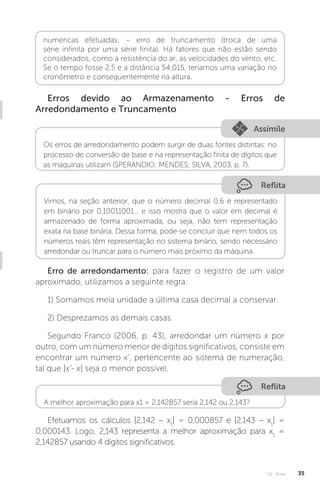 U1 - Erros 35
numéricas efetuadas; − erro de truncamento (troca de uma
série infinita por uma série finita). Há fatores que não estão sendo
considerados, como a resistência do ar, as velocidades do vento, etc.
Se o tempo fosse 2,5 e a distância 54,015, teríamos uma variação no
cronômetro e consequentemente na altura.
Erros devido ao Armazenamento - Erros de
Arredondamento e Truncamento
Assimile
Os erros de arredondamento podem surgir de duas fontes distintas: no
processo de conversão de base e na representação finita de dígitos que
as máquinas utilizam (SPERANDIO; MENDES; SILVA, 2003, p. 7).
Reflita
Vimos, na seção anterior, que o número decimal 0,6 é representado
em binário por 0,10011001... e isso mostra que o valor em decimal é
armazenado de forma aproximada, ou seja, não tem representação
exata na base binária. Dessa forma, pode-se concluir que nem todos os
números reais têm representação no sistema binário, sendo necessário
arredondar ou truncar para o número mais próximo da máquina.
Erro de arredondamento: para fazer o registro de um valor
aproximado, utilizamos a seguinte regra:
1) Somamos meia unidade a última casa decimal a conservar.
2) Desprezamos as demais casas.
Segundo Franco (2006, p. 43), arredondar um número x por
outro, com um número menor de dígitos significativos, consiste em
encontrar um número x’, pertencente ao sistema de numeração,
tal que |x’- x| seja o menor possível.
Reflita
A melhor aproximação para x1 = 2,142857 seria 2,142 ou 2,143?
Efetuamos os cálculos |2,142 – x1
| = 0,000857 e |2,143 – x1
| =
0,000143. Logo, 2,143 representa a melhor aproximação para x1
=
2,142857 usando 4 dígitos significativos.
 