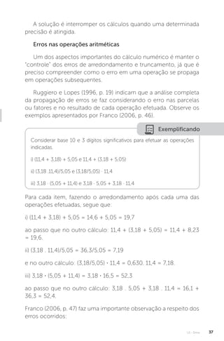 U1 - Erros 37
A solução é interromper os cálculos quando uma determinada
precisão é atingida.
Erros nas operações aritméticas
Um dos aspectos importantes do cálculo numérico é manter o
“controle” dos erros de arredondamento e truncamento, já que é
preciso compreender como o erro em uma operação se propaga
em operações subsequentes.
Ruggiero e Lopes (1996, p. 19) indicam que a análise completa
da propagação de erros se faz considerando o erro nas parcelas
ou fatores e no resultado de cada operação efetuada. Observe os
exemplos apresentados por Franco (2006, p. 46).
Exemplificando
Considerar base 10 e 3 dígitos significativos para efetuar as operações
indicadas.
i) (11,4 + 3,18) + 5,05 e 11,4 + (3,18 + 5,05)
ii) (3,18 .11,4)/5,05 e (3,18/5,05) · 11,4
iii) 3,18 · (5,05 + 11,4) e 3,18 · 5,05 + 3,18 · 11,4
Para cada item, fazendo o arredondamento após cada uma das
operações efetuadas, segue que:
i) (11,4 + 3,18) + 5,05 = 14,6 + 5,05 = 19,7
ao passo que no outro cálculo: 11,4 + (3,18 + 5,05) = 11,4 + 8,23
= 19,6.
ii) (3,18 . 11,4)/5,05 = 36,3/5,05 = 7,19
e no outro cálculo: (3,18/5,05) · 11,4 = 0,630. 11,4 = 7,18.
iii) 3,18 · (5,05 + 11,4) = 3,18 · 16,5 = 52,3
ao passo que no outro cálculo: 3,18 . 5,05 + 3,18 . 11,4 = 16,1 +
36,3 = 52,4.
Franco (2006, p. 47) faz uma importante observação a respeito dos
erros ocorridos:
 