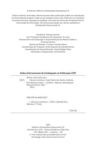 Dados Internacionais de Catalogação na Publicação (CIP)
Santos, João Carlos dos
ISBN 978-85-8482-228-7
	 1. Cálculos numéricos. I. Gibim, Gabriela Faria
Barcelos. II. Título.
CDD 518
Faria Barcelos Gibim. – Londrina : Editora e Distribuidora
Educacional S.A., 2015.
216 p.
S237c Cálculo numérico / João Carlos dos Santos, Gabriela
© 2015 por Editora e Distribuidora Educacional S.A
Todos os direitos reservados. Nenhuma parte desta publicação poderá ser reproduzida
ou transmitida de qualquer modo ou por qualquer outro meio, eletrônico ou mecânico,
incluindo fotocópia, gravação ou qualquer outro tipo de sistema de armazenamento e
transmissão de informação, sem prévia autorização, por escrito, da Editora e
Distribuidora Educacional S.A.
Presidente: Rodrigo Galindo
Vice-Presidente Acadêmico de Graduação: Rui Fava
Gerente Sênior de Editoração e Disponibilização de Material Didático:
Emanuel Santana
Gerente de Revisão: Cristiane Lisandra Danna
Coordenação de Produção: André Augusto de Andrade Ramos
Coordenação de Disponibilização: Daniel Roggeri Rosa
Editoração e Diagramação: eGTB Editora
2015
Editora e Distribuidora Educacional S.A
Avenida Paris, 675 – Parque Residencial João Piza
CEP: 86041-100 — Londrina — PR
e-mail: editora.educacional@kroton.com.br
Homepage: http://www.kroton.com.br/
 