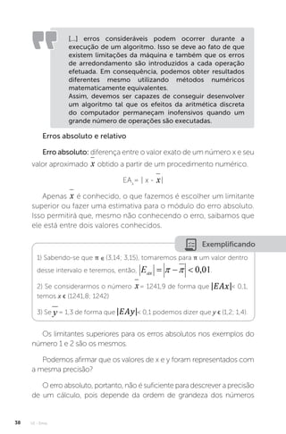 U1 - Erros
38
[...] erros consideráveis podem ocorrer durante a
execução de um algoritmo. Isso se deve ao fato de que
existem limitações da máquina e também que os erros
de arredondamento são introduzidos a cada operação
efetuada. Em consequência, podemos obter resultados
diferentes mesmo utilizando métodos numéricos
matematicamente equivalentes.
Assim, devemos ser capazes de conseguir desenvolver
um algoritmo tal que os efeitos da aritmética discreta
do computador permaneçam inofensivos quando um
grande número de operações são executadas.
Erros absoluto e relativo
Erro absoluto: diferença entre o valor exato de um número x e seu
valor aproximado obtido a partir de um procedimento numérico.
EAx
= | x - |
Apenas é conhecido, o que fazemos é escolher um limitante
superior ou fazer uma estimativa para o módulo do erro absoluto.
Isso permitirá que, mesmo não conhecendo o erro, saibamos que
ele está entre dois valores conhecidos.
Exemplificando
1) Sabendo-se que π ∊ (3,14; 3,15), tomaremos para π um valor dentro
desse intervalo e teremos, então, .
2) Se considerarmos o número = 1241,9 de forma que  0,1,
temos x ϵ (1241,8; 1242)
3) Se = 1,3 de forma que  0,1 podemos dizer que y ϵ (1,2; 1,4).
Os limitantes superiores para os erros absolutos nos exemplos do
número 1 e 2 são os mesmos.
Podemos afirmar que os valores de x e y foram representados com
a mesma precisão?
O erro absoluto, portanto, não é suficiente para descrever a precisão
de um cálculo, pois depende da ordem de grandeza dos números
 