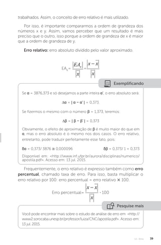 U1 - Erros 39
trabalhados. Assim, o conceito de erro relativo é mais utilizado.
Por isso, é importante compararmos a ordem de grandeza dos
números x e y. Assim, vamos perceber que um resultado é mais
preciso que o outro, isso porque a ordem de grandeza de x é maior
que a ordem de grandeza de y.
Erro relativo: erro absoluto dividido pelo valor aproximado.
EAR
= =
Exemplificando
Se α = 3876,373 e só desejamos a parte inteira α’, o erro absoluto será:
∆α = | α − α’ | = 0,373.
Se fizermos o mesmo com o número β = 1,373, teremos:
∆β = | β − β’ | = 0,373
Obviamente, o efeito de aproximação de β é muito maior do que em
α, mas o erro absoluto é o mesmo nos dois casos. O erro relativo,
entretanto, pode traduzir perfeitamente esse fato, pois:
δα = 0,373/ 3876 ≅ 0,000096 δβ = 0,373/ 1 = 0,373
Disponível em: http://www.inf.ufpr.br/aurora/disciplinas/numerico/
apostila.pdf. Acesso em: 13 jul. 2015.
Frequentemente, o erro relativo é expresso também como erro
percentual, chamado taxa de erro. Para isso, basta multiplicar o
erro relativo por 100: erro percentual = erro relativo × 100.
Erro percentual= ⋅ 100
Pesquise mais
Você pode encontrar mais sobre o estudo de análise de erro em http://
www2.sorocaba.unesp.br/professor/luiza/CNC/apostila.pdf. Acesso em:
13 jul. 2015.
 