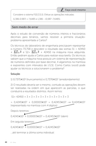U1 - Erros
40
Faça você mesmo
Considere o sistema F(10,3,5,5). Efetue as operações indicadas:
(1,386-0,987) + 7,6485 e 1,386 – (0,987 -7,6485).
Sem medo de errar
Após o estudo de conversão de números inteiros e fracionários
decimais para binários, vamos resolver a primeira situação-
problema apresentada a Carlos?
Os técnicos do laboratório de engenharia precisavam representar
o número 73,758 e descobrir o resultado das somas S1 = 42450
+ e S2= + 42450 na máquina nova adquirida.
Então pediram ajuda a Carlos para realizar essa tarefa. Os técnicos
sabiam que a máquina nova possuía um sistema de representação
de números definidos por base decimal, 4 algarismos na mantissa
e expoentes com intervalos de [-5,5]. Como Carlos (você) pode
ajudar os técnicos a solucionarem o problema?
Solução
1) 0,7375×102
(truncamento) e 0,7376×102
(arredondamento)
2) O resultado deveria ser o mesmo, contudo as operações devem
ser realizadas na ordem em que aparecem as parcelas, o que
conduzirá a resultados distintos. Assim temos:
S1= 42450 + 3 + 3 + 3 + 3 + 3 + 3 + 3 + 3 + 3 + 3
= 0,4245×105
+ 0,00003×105
= 0,42453×105
→ 0,4245×105
(representado na mantissa com 4 dígitos)
Depois teremos:
0,4245×105
+ 0,00003×105
= 0,42453×105
(idem)
Em seguida teremos:
0,4245×105
+ 0,00003×105
= 0,42453×105
...até terminar a última soma individual:
 