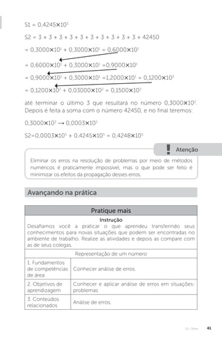 U1 - Erros 41
S1 = 0,4245×105
S2 = 3 + 3 + 3 + 3 + 3 + 3 + 3 + 3 + 3 + 3 + 42450
= 0,3000×101
+ 0,3000×101
= 0,6000×101
= 0,6000×101
+ 0,3000×101
=0,9000×101
= 0,9000×101
+ 0,3000×101
=1,2000×101
= 0,1200×102
= 0,1200×102
+ 0,03000×102
= 0,1500×102
até terminar o último 3 que resultará no número 0,3000×102
.
Depois é feita a soma com o número 42450, e no final teremos:
0,3000×102
→ 0,0003×105
S2=0,0003×105
+ 0,4245×105
= 0,4248×105
Atenção
Eliminar os erros na resolução de problemas por meio de métodos
numéricos é praticamente impossível, mas o que pode ser feito é
minimizar os efeitos da propagação desses erros.
Avançando na prática
Pratique mais
Instrução
Desafiamos você a praticar o que aprendeu transferindo seus
conhecimentos para novas situações que podem ser encontradas no
ambiente de trabalho. Realize as atividades e depois as compare com
as de seus colegas.
Representação de um número
1. Fundamentos
de competências
de área
Conhecer análise de erros.
2. Objetivos de
aprendizagem
Conhecer e aplicar análise de erros em situações-
problemas
3. Conteúdos
relacionados
Análise de erros.
 