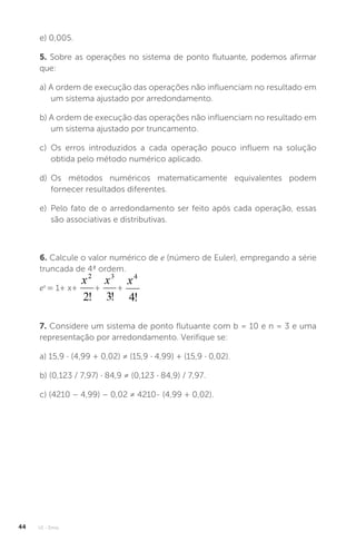 U1 - Erros
44
e) 0,005.
5. Sobre as operações no sistema de ponto flutuante, podemos afirmar
que:
a) A ordem de execução das operações não influenciam no resultado em
um sistema ajustado por arredondamento.
b) A ordem de execução das operações não influenciam no resultado em
um sistema ajustado por truncamento.
c) Os erros introduzidos a cada operação pouco influem na solução
obtida pelo método numérico aplicado.
d) Os métodos numéricos matematicamente equivalentes podem
fornecer resultados diferentes.
e) Pelo fato de o arredondamento ser feito após cada operação, essas
são associativas e distributivas.
6. Calcule o valor numérico de e (número de Euler), empregando a série
truncada de 4ª ordem.
ex
= 1+ x+ + +
7. Considere um sistema de ponto flutuante com b = 10 e n = 3 e uma
representação por arredondamento. Verifique se:
a) 15,9 · (4,99 + 0,02) ≠ (15,9 · 4,99) + (15,9 · 0,02).
b) (0,123 / 7,97) · 84,9 ≠ (0,123 · 84,9) / 7,97.
c) (4210 – 4,99) – 0,02 ≠ 4210- (4,99 + 0,02).
 
