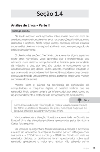 U1 - Erros 45
Seção 1.4
Análise de Erros - Parte II
Diálogo aberto
Na seção anterior, você aprendeu sobre análise de erros: erros de
arredondamento e truncamento, erros nas operações aritméticas, erros
absolutos e relativos. Nesta seção vamos continuar nossos estudos
sobre análise de erros, mas agora trabalharemos com a propagação de
erros e cancelamento.
O objetivo das seções 1.3 e 1.4 é o de apresentar alguns aspectos
sobre erros numéricos. Você aprendeu que a representação dos
números num sistema computacional é limitada pela capacidade
da máquina e que, por isso, são usados o truncamento ou o
arredondamento dos dados. Outro aspecto importante estudado é
que os erros de arredondamento intermediários podem comprometer
o resultado final de um algoritmo, sendo, portanto, importante manter
o controle desses erros.
Mesmo com o avanço na tecnologia de construção de
computadores e máquinas digitais, é possível verificar que os
resultados finais podem sempre ser influenciados por erros como os
de arredondamento e restrições do armazenamento de números.
Dica
Como leitura adicional, recomenda-se realizar uma busca na internet
por falhas e acidentes causados por erros numéricos. Sugestão de
pesquisa: disasters caused by numerical errors.
Vamos relembrar a situação hipotética apresentada no Convite ao
Estudo? Uma das situações-problema apresentadas pelos técnicos a
Carlos foi a seguinte:
Os técnicos da engenharia foram solicitados a calcular o perímetro
e a área do laboratório da empresa, formado por um retângulo com
sua cota x = 17534mm e a cota y =21178mm. Tendo em vista os
resultados obtidos, os profissionais foram questionados sobre qual
resultado apresentava o maior erro relativo. Não sabendo como
 