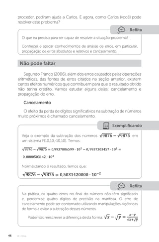 U1 - Erros
46
proceder, pediram ajuda a Carlos. E agora, como Carlos (você) pode
resolver esse problema?
Reflita
O que eu preciso para ser capaz de resolver a situação-problema?
Conhecer e aplicar conhecimentos de análise de erros, em particular,
propagação de erros absolutos e relativos e cancelamento.
Não pode faltar
Segundo Franco (2006), além dos erros causados pelas operações
aritméticas, das fontes de erros citados na seção anterior, existem
certos efeitos numéricos que contribuem para que o resultado obtido
não tenha crédito. Vamos estudar alguns deles: cancelamento e
propagação do erro.
Cancelamento
O efeito da perda de dígitos significativos na subtração de números
muito próximos é chamado cancelamento.
Exemplificando
Veja o exemplo da subtração dos números em
um sistema F(10,10,-10,10). Temos:
Normalizando o resultado, temos que:
Reflita
Na prática, os quatro zeros no final do número não têm significado
e, perdem-se quatro dígitos de precisão na mantissa. O erro de
cancelamento pode ser contornado utilizando manipulações algébricas
de forma a evitar a subtração desses números.
Podemos reescrever a diferença desta forma:
 